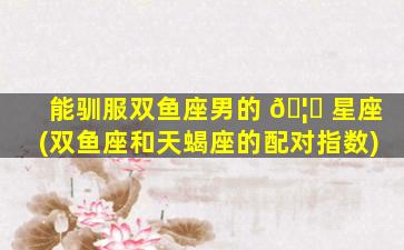 能驯服双鱼座男的 🦉 星座(双鱼座和天蝎座的配对指数)